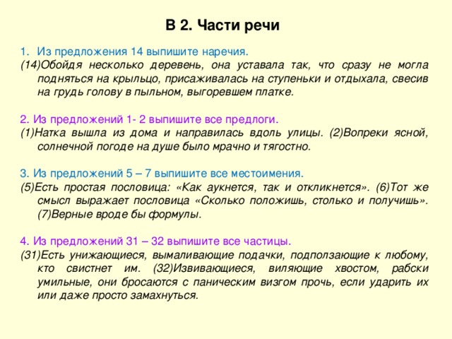 В 2. Части речи Из предложения 14 выпишите наречия. (14)Обойдя несколько деревень, она уставала так, что сразу не могла подняться на крыльцо, присаживалась на ступеньки и отдыхала, свесив на грудь голову в пыльном, выгоревшем платке. 2. Из предложений 1- 2 выпишите все предлоги. (1)Натка вышла из дома и направилась вдоль улицы. (2)Вопреки ясной, солнечной погоде на душе было мрачно и тягостно. 3. Из предложений 5 – 7 выпишите все местоимения. (5)Есть простая пословица: «Как аукнется, так и откликнется». (6)Тот же смысл выражает пословица «Сколько положишь, столько и получишь». (7)Верные вроде бы формулы. 4. Из предложений 31 – 32 выпишите все частицы. (31)Есть унижающиеся, вымаливающие подачки, подползающие к любому, кто свистнет им. (32)Извивающиеся, виляющие хвостом, рабски умильные, они бросаются с паническим визгом прочь, если ударить их или даже просто замахнуться. 