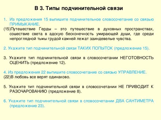 В 3. Типы подчинительной связи Из предложения 15 выпишите подчинительное словосочетание со связью ПРИМЫКАНИЕ. (15)Путешествие Герды – это путешествие в духовных пространствах, сошествие света в адскую бесконечность умирающей души, где среди непроглядной тьмы грудой камней лежат заиндевелые чувства. 2. Укажите тип подчинительной связи ТАКИХ ПОПЫТОК (предложение 15). 3. Укажите тип подчинительной связи в словосочетании НЕГОТОВНОСТЬ ОЦЕНИТЬ (предложение 12). 4. Из предложения 22 выпишите словосочетание со связью УПРАВЛЕНИЕ. (22)В любовь все верят одинаково. 5. Укажите тип подчинительной связи в словосочетании НЕ ПРИВОДИТ К РАЗОЧАРОВАНИЮ (предложение 8). 6. Укажите тип подчинительной связи в словосочетании ДВА САНТИМЕТРА (предложение 23). 