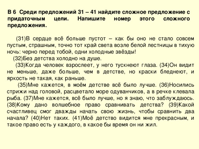 В 6 Среди предложений 31 – 41 найдите сложное предложение с придаточным цели. Напишите номер этого сложного предложения.  (31)В сердце всё больше пустот – как бы оно не стало совсем пустым, страшным, точно тот край света возле белой лестницы в тихую ночь: черно перед тобой, одни холодные звёзды!  (32)Без детства холодно на душе.  (33)Когда человек взрослеет, у него тускнеют глаза. (34)Он видит не меньше, даже больше, чем в детстве, но краски бледнеют, и яркость не такая, как раньше.  (35)Мне кажется, в моём детстве всё было лучше. (36)Носились стрижи над головой, расцветало море одуванчиков, а в речке клевала рыба. (37)Мне кажется, всё было лучше, но я знаю, что заблуждаюсь. (38)Кому дано волшебное право сравнивать детства? (39)Какой счастливец смог дважды начать свою жизнь, чтобы сравнить два начала? (40)Нет таких. (41)Моё детство видится мне прекрасным, и такое право есть у каждого, в какое бы время он ни жил. 