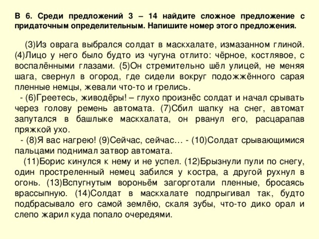 В 6. Среди предложений 3 – 14 найдите сложное предложение с придаточным определительным. Напишите номер этого предложения.  (3)Из оврага выбрался солдат в маскхалате, измазанном глиной. (4)Лицо у него было будто из чугуна отлито: чёрное, костлявое, с воспалёнными глазами. (5)Он стремительно шёл улицей, не меняя шага, свернул в огород, где сидели вокруг подожжённого сарая пленные немцы, жевали что-то и грелись.  - (6)Греетесь, живодёры! – глухо произнёс солдат и начал срывать через голову ремень автомата. (7)Сбил шапку на снег, автомат запутался в башлыке маскхалата, он рванул его, расцарапав пряжкой ухо.  - (8)Я вас нагрею! (9)Сейчас, сейчас… - (10)Солдат срывающимися пальцами поднимал затвор автомата.  (11)Борис кинулся к нему и не успел. (12)Брызнули пули по снегу, один простреленный немец забился у костра, а другой рухнул в огонь. (13)Вспугнутым вороньём загорготали пленные, бросаясь врассыпную. (14)Солдат в маскхалате подпрыгивал так, будто подбрасывало его самой землёю, скаля зубы, что-то дико орал и слепо жарил куда попало очередями. 