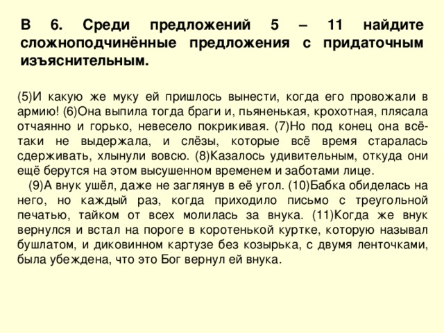 В 6. Среди предложений 5 – 11 найдите сложноподчинённые предложения с придаточным изъяснительным. (5)И какую же муку ей пришлось вынести, когда его провожали в армию! (6)Она выпила тогда браги и, пьяненькая, крохотная, плясала отчаянно и горько, невесело покрикивая. (7)Но под конец она всё-таки не выдержала, и слёзы, которые всё время старалась сдерживать, хлынули вовсю. (8)Казалось удивительным, откуда они ещё берутся на этом высушенном временем и заботами лице.  (9)А внук ушёл, даже не заглянув в её угол. (10)Бабка обиделась на него, но каждый раз, когда приходило письмо с треугольной печатью, тайком от всех молилась за внука. (11)Когда же внук вернулся и встал на пороге в коротенькой куртке, которую называл бушлатом, и диковинном картузе без козырька, с двумя ленточками, была убеждена, что это Бог вернул ей внука. 