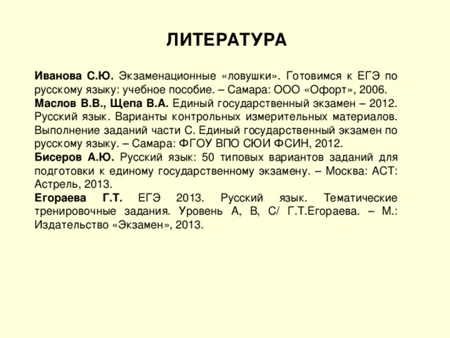 ЛИТЕРАТУРА Иванова С.Ю. Экзаменационные «ловушки». Готовимся к ЕГЭ по русскому языку: учебное пособие. – Самара: ООО «Офорт», 2006. Маслов В.В., Щепа В.А. Единый государственный экзамен – 2012. Русский язык. Варианты контрольных измерительных материалов. Выполнение заданий части С. Единый государственный экзамен по русскому языку. – Самара: ФГОУ ВПО СЮИ ФСИН, 2012. Бисеров А.Ю. Русский язык: 50 типовых вариантов заданий для подготовки к единому государственному экзамену. – Москва: АСТ: Астрель, 2013. Егораева Г.Т. ЕГЭ 2013. Русский язык. Тематические тренировочные задания. Уровень А, В, С/ Г.Т.Егораева. – М.: Издательство «Экзамен», 2013. 