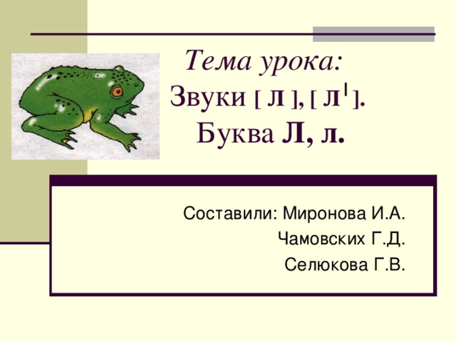 Тема урока:  Звуки [ Л ] , [ Л ] .   Буква Л, л.   Составили: Миронова И.А. Чамовских Г.Д. Селюкова Г.В. 