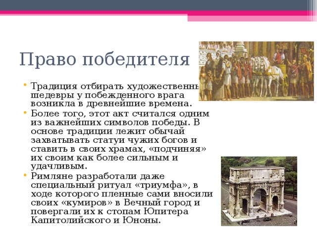 Право победителя Традиция отбирать художественные шедевры у побежденного врага возникла в древнейшие времена. Более того, этот акт считался одним из важнейших символов победы. В основе традиции лежит обычай захватывать статуи чужих богов и ставить в своих храмах, «подчиняя» их своим как более сильным и удачливым. Римляне разработали даже специальный ритуал «триумфа», в ходе которого пленные сами вносили своих «кумиров» в Вечный город и повергали их к стопам Юпитера Капитолийского и Юноны. 
