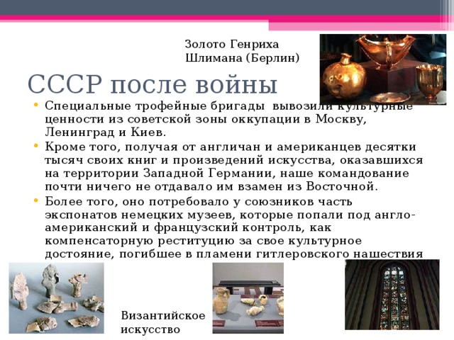 Золото Генриха Шлимана (Берлин) СССР после войны Специальные трофейные бригады вывозили культурные ценности из советской зоны оккупации в Москву, Ленинград и Киев. Кроме того, получая от англичан и американцев десятки тысяч своих книг и произведений искусства, оказавшихся на территории Западной Германии, наше командование почти ничего не отдавало им взамен из Восточной. Более того, оно потребовало у союзников часть экспонатов немецких музеев, которые попали под англо-американский и французский контроль, как компенсаторную реституцию за свое культурное достояние, погибшее в пламени гитлеровского нашествия Византийское искусство 