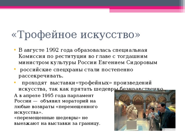 «Трофейное искусство» В августе 1992 года образовалась специальная Комиссия по реституции во главе с тогдашним министром культуры России Евгением Сидоровым  российские спецхраны стали постепенно рассекречивать.  проходят выставки«трофейных» произведений искусства, так как прятать шедевры безнравственно. А в апреле 1995 года парламент России — объявил мораторий на любые возвраты «перемещенного искусства». «перемещенные шедевры» не выезжают на выставки за границу. 