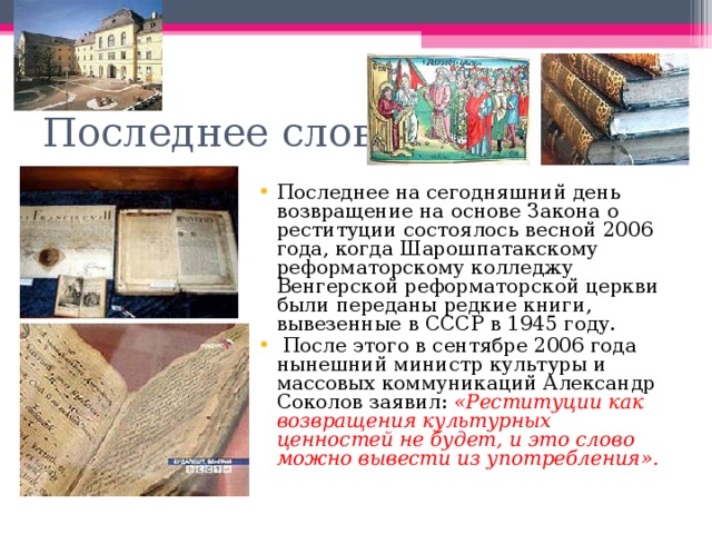 Последнее слово Последнее на сегодняшний день возвращение на основе Закона о реституции состоялось весной 2006 года, когда Шарошпатакскому реформаторскому колледжу Венгерской реформаторской церкви были переданы редкие книги, вывезенные в СССР в 1945 году.  После этого в сентябре 2006 года нынешний министр культуры и массовых коммуникаций Александр Соколов заявил: «Реституции как возвращения культурных ценностей не будет, и это слово можно вывести из употребления». 