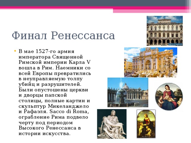 Финал Ренессанса В мае 1527-го армия императора Священной Римской империи Карла V вошла в Рим. Наемники со всей Европы превратились в неуправляемую толпу убийц и разрушителей. Были опустошены церкви и дворцы папской столицы, полные картин и скульптур Микеланджело и Рафаэля. Sacco di Roma, ограбление Рима подвело черту под периодом Высокого Ренессанса в истории искусства. 