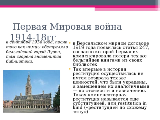  Первая Мировая война 1914-18гг в сентябре 1914 года, после того как немцы обстреляли бельгийский город Лувен, там сгорела знаменитая библиотека . в Версальском мирном договоре 1919 года появилась статья 247, согласно которой Германия компенсировала потери тех же бельгийцев книгами из своих библиотек Так впервые в истории реституция осуществилась не путем возврата тех же ценностей, что были украдены, а замещением их аналогичными — по стоимости и назначению. Такая компенсаторная реституция называется еще субституцией, или restitution in kind («реституцией по схожему типу») 