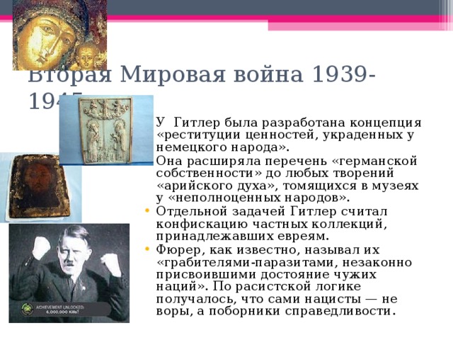 Вторая Мировая война 1939-1945гг У Гитлер была разработана концепция «реституции ценностей, украденных у немецкого народа». Она расширяла перечень «германской собственности» до любых творений «арийского духа», томящихся в музеях у «неполноценных народов». Отдельной задачей Гитлер считал конфискацию частных коллекций, принадлежавших евреям. Фюрер, как известно, называл их «грабителями-паразитами, незаконно присвоившими достояние чужих наций». По расистской логике получалось, что сами нацисты — не воры, а поборники справедливости. 