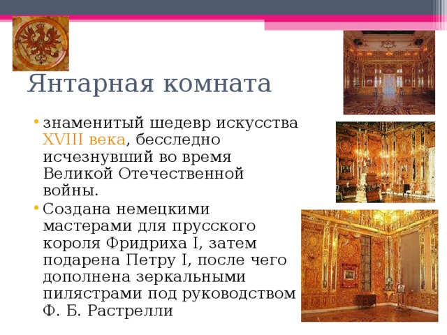 Янтарная комната знаменитый шедевр искусства XVIII века , бесследно исчезнувший во время Великой Отечественной войны. Создана немецкими мастерами для прусского короля Фридриха I, затем подарена Петру I, после чего дополнена зеркальными пилястрами под руководством Ф. Б. Растрелли 