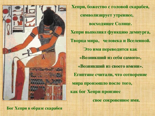 Хепри, божество с головой скарабея, символизирует утреннее, восходящее Солнце. Хепри выполнял функцию демиурга, Творца мира, человека и Вселенной.  Это имя переводится как «Возникший из себя самого», «Возникший из своего имени». Египтяне считали, что сотворение мира произошло после того, как бог Хепри произнес свое сокровенное имя. Бог Хепри в образе скарабея 