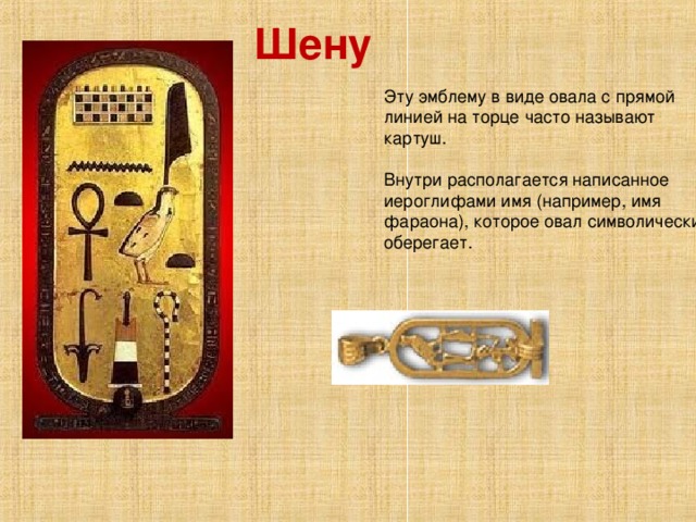 Шену    Эту эмблему в виде овала с прямой линией на торце часто называют картуш.    Внутри располагается написанное иероглифами имя (например, имя фараона), которое овал символически оберегает.    