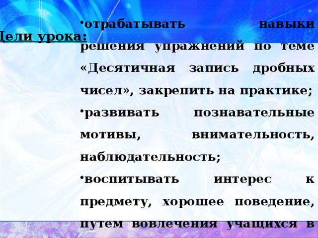 отрабатывать навыки решения упражнений по теме «Десятичная запись дробных чисел», закрепить на практике; развивать познавательные мотивы, внимательность, наблюдательность; воспитывать интерес к предмету, хорошее поведение, путем вовлечения учащихся в работу. Цели урока: 