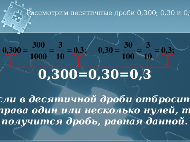 Рассмотрим десятичные дроби 0,300; 0,30 и 0,3. 0,300=0,30=0,3 Если в десятичной дроби отбросить справа один или несколько нулей, то получится дробь, равная данной.  