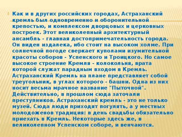 Как и в других российских городах, Астраханский кремль был одновременно и оборонительной крепостью, и комплексом дворцовых и церковных построек. Этот великолепный архитектурный ансамбль - главная достопримечательность города. Он виден издалека, ибо стоит на высоком холме. При солнечной погоде сверкает куполами изумительной красоты соборов - Успенского и Троицкого. Но самое высокое строение Кремля - колокольня, врата которой служат парадным входом в Кремль. Астраханский Кремль на плане представляет собой треугольник, в углах которого - башни. Одна из них носит весьма мрачное название 