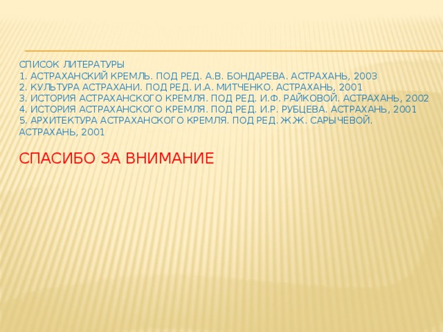    Список литературы  1. Астраханский кремль. Под ред. А.В. Бондарева. Астрахань, 2003  2. Культура Астрахани. Под ред. И.А. Митченко. Астрахань, 2001  3. История Астраханского кремля. Под ред. И.Ф. Райковой. Астрахань, 2002  4. История Астраханского кремля. Под ред. И.Р. Рубцева. Астрахань, 2001  5. Архитектура Астраханского кремля. Под ред. Ж.Ж. Сарычевой. Астрахань, 2001   Спасибо за внимание 