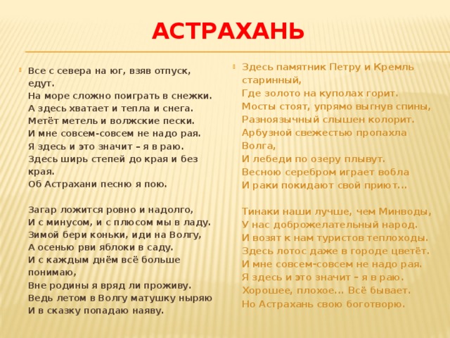 астрахань Здесь памятник Петру и Кремль старинный,   Где золото на куполах горит.   Мосты стоят, упрямо выгнув спины,   Разноязычный слышен колорит.   Арбузной свежестью пропахла Волга,   И лебеди по озеру плывут.   Весною серебром играет вобла   И раки покидают свой приют...    Тинаки наши лучше, чем Минводы,   У нас доброжелательный народ.   И возят к нам туристов теплоходы.   Здесь лотос даже в городе цветёт.   И мне совсем-совсем не надо рая.   Я здесь и это значит – я в раю.   Хорошее, плохое... Всё бывает.   Но Астрахань свою боготворю. Все с севера на юг, взяв отпуск, едут.   На море сложно поиграть в снежки.   А здесь хватает и тепла и снега.   Метёт метель и волжские пески.   И мне совсем-совсем не надо рая.   Я здесь и это значит – я в раю.   Здесь ширь степей до края и без края.   Об Астрахани песню я пою.    Загар ложится ровно и надолго,   И с минусом, и с плюсом мы в ладу.   Зимой бери коньки, иди на Волгу,   А осенью рви яблоки в саду.   И с каждым днём всё больше понимаю,   Вне родины я вряд ли проживу.   Ведь летом в Волгу матушку ныряю   И в сказку попадаю наяву.  