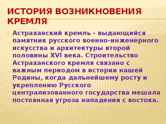 История возникновения кремля Астраханский кремль - выдающийся памятник русского военно-инженерного искусства и архитектуры второй половины XVI века. Строительство Астраханского кремля связано с важным периодом в истории нашей Родины, когда дальнейшему росту и укреплению Русского централизованного государства мешала постоянная угроза нападения с востока. 