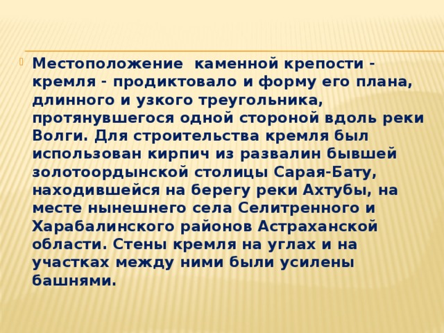 Местоположение каменной крепости - кремля - продиктовало и форму его плана, длинного и узкого треугольника, протянувшегося одной стороной вдоль реки Волги. Для строительства кремля был использован кирпич из развалин бывшей золотоордынской столицы Сарая-Бату, находившейся на берегу реки Ахтубы, на месте нынешнего села Селитренного и Харабалинского районов Астраханской области. Стены кремля на углах и на участках между ними были усилены башнями. 