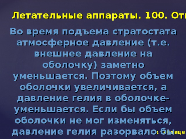 Летательные аппараты. 100. Ответ Во время подъема стратостата атмосферное давление (т.е. внешнее давление на оболочку) заметно уменьшается. Поэтому объем оболочки увеличивается, а давление гелия в оболочке- уменьшается. Если бы объем оболочки не мог изменяться, давление гелия разорвало бы ее. к таблице 