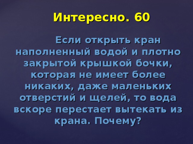 Интересно. 60  Если открыть кран наполненный водой и плотно закрытой крышкой бочки, которая не имеет более никаких, даже маленьких отверстий и щелей, то вода вскоре перестает вытекать из крана. Почему?  