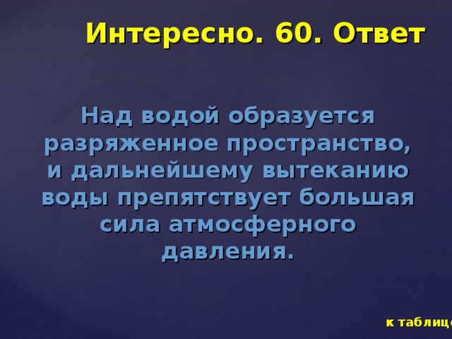 Интересно. 60. Ответ Над водой образуется разряженное пространство, и дальнейшему вытеканию воды препятствует большая сила атмосферного давления. к таблице 