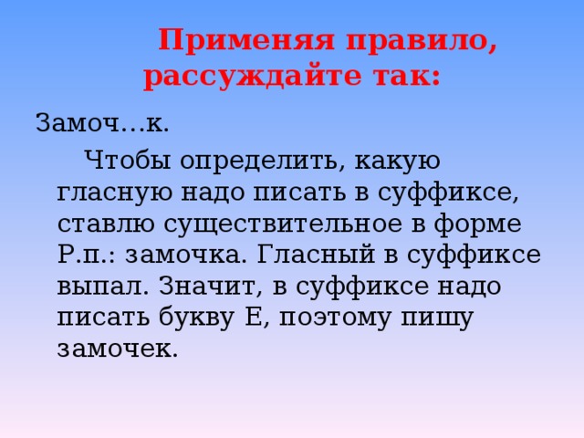  Применяя правило, рассуждайте так: Замоч…к.  Чтобы определить, какую гласную надо писать в суффиксе, ставлю существительное в форме Р.п.: замо чк а. Гласный в суффиксе выпал. Значит, в суффиксе надо писать букву Е , поэтому пишу замоч е к. 