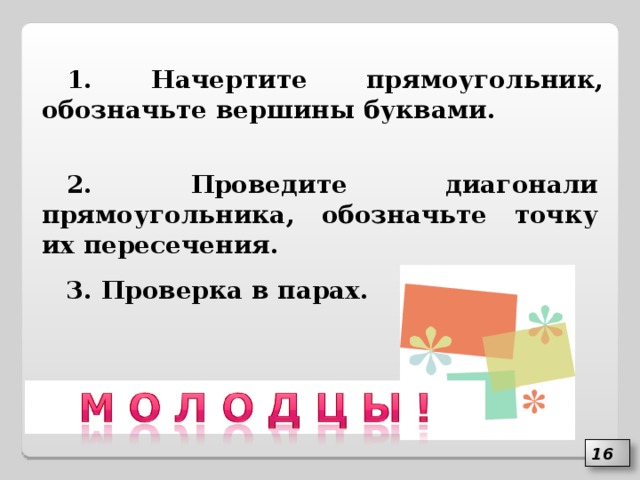 1. Начертите прямоугольник, обозначьте вершины буквами. 2. Проведите диагонали прямоугольника, обозначьте точку их пересечения. 3. Проверка в парах. 16 