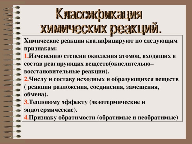 Химические реакции квалифицируют по следующим признакам: 1. Изменению степени окисления атомов, входящих в состав реагирующих веществ(окислительно– восстановительные реакции). 2. Числу и составу исходных и образующихся веществ ( реакции разложения, соединения, замещения, обмена). 3. Тепловому эффекту (экзотермические и эндотермические). 4. Признаку обратимости (обратимые и необратимые) 