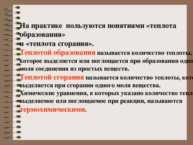На практике пользуются понятиями «теплота образования» и «теплота сгорания». Теплотой образования  называется количество теплоты, которое выделяется или поглощается при образовании одного моля соединения из простых веществ. Теплотой сгорания  называется количество теплоты, которое выделяется при сгорании одного моля вещества. Химические уравнения, в которых указано количество теплоты, выделяемое или поглощаемое при реакции, называются  термохимическими. 