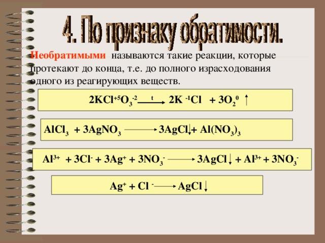 Необратимыми  называются такие реакции, которые протекают до конца, т.е. до полного израсходования одного из реагирующих веществ.  2KCl +5 O 3 -2 t 2K -1 Cl + 3O 2 0  AlCl 3 + 3AgNO 3 3AgCl + Al(NO 3 ) 3  Al 3+ + 3Cl - + 3Ag + + 3NO 3 - 3AgCl + Al 3+ + 3NO 3 -  Ag + + Cl - AgCl  
