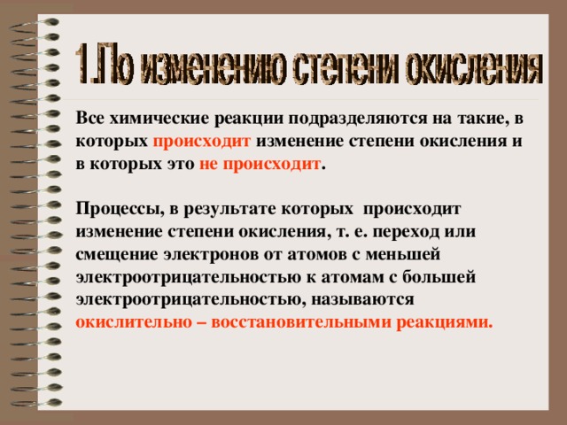 Все химические реакции подразделяются на такие, в которых происходит изменение степени окисления и в которых это не происходит .  Процессы, в результате которых происходит изменение степени окисления, т. е. переход или смещение электронов от атомов с меньшей электроотрицательностью к атомам с большей электроотрицательностью, называются окислительно – восстановительными реакциями. 