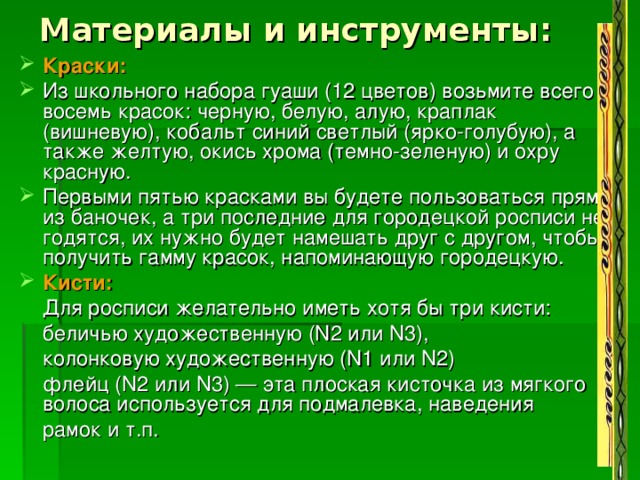 Материалы и инструменты: Краски:   Из школьного набора гуаши (12 цветов) возьмите всего восемь красок: черную, белую, алую, краплак (вишневую), кобальт синий светлый (ярко-голубую), а также желтую, окись хрома (темно-зеленую) и охру красную. Первыми пятью красками вы будете пользоваться прямо из баночек, а три последние для городецкой росписи не годятся, их нужно будет намешать друг с другом, чтобы получить гамму красок, напоминающую городецкую. Кисти:  Для росписи желательно иметь хотя бы три кисти:  беличью художественную (N2 или N3),  колонковую художественную (N1 или N2)  флейц (N2 или N3) — эта плоская кисточка из мягкого волоса используется для подмалевка, наведения  рамок и т.п. 