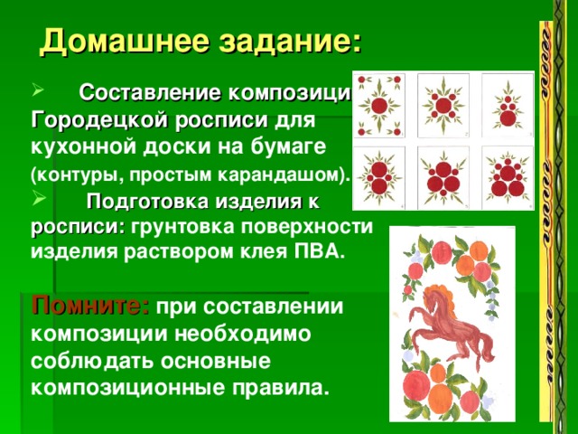  Домашнее задание:   Составление композиции Городецкой росписи для кухонной доски на бумаге (контуры, простым карандашом).   Подготовка изделия к росписи: грунтовка поверхности изделия раствором клея ПВА.  Помните:  при составлении композиции необходимо соблюдать основные композиционные правила.      