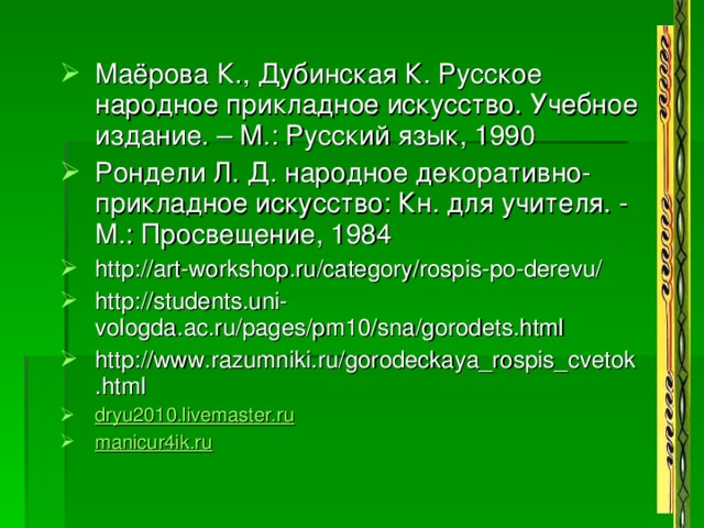 Маёрова К., Дубинская К. Русское народное прикладное искусство. Учебное издание. – М.: Русский язык, 1990 Рондели Л. Д. народное декоративно-прикладное искусство: Кн. для учителя. - М.: Просвещение, 1984 http://art-workshop.ru/category/rospis-po-derevu/ http://students.uni-vologda.ac.ru/pages/pm10/sna/gorodets.html http://www.razumniki.ru/gorodeckaya_rospis_cvetok.html dryu2010.livemaster.ru manicur4ik.ru    