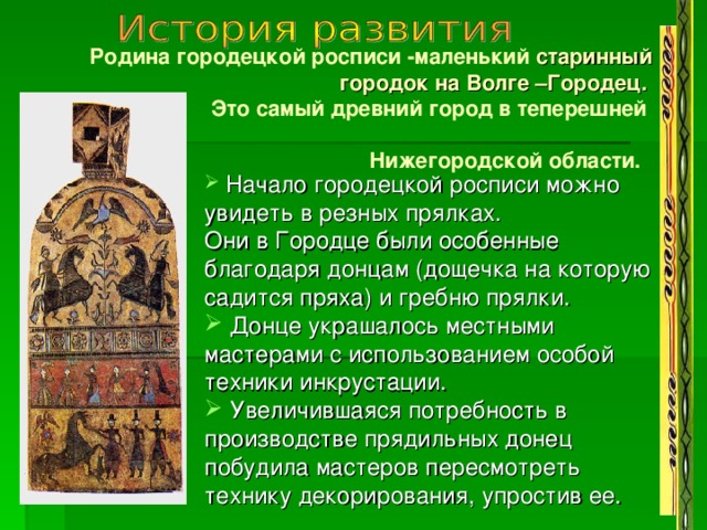   Родина городецкой росписи -маленький старинный городок на Волге –Городец.  Это самый древний город в теперешней Нижегородской области.  Начало городецкой росписи можно увидеть в резных прялках. Они в Городце были особенные благодаря донцам (дощечка на которую садится пряха) и гребню прялки.  Донце украшалось местными мастерами с использованием особой техники инкрустации.  Увеличившаяся потребность в производстве прядильных донец побудила мастеров пересмотреть технику декорирования, упростив ее. 