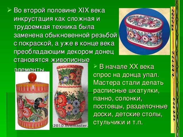Во второй половине XIX века инкрустация как сложная и трудоемкая техника была заменена обыкновенной резьбой с покраской, а уже в конце века преобладающим декором донец становятся живописные  элементы.  В начале XX века спрос на донца упал. Мастера стали делать расписные шкатулки, панно, солонки, постовцы, разделочные доски, детские столы, стульчики и т.п. 