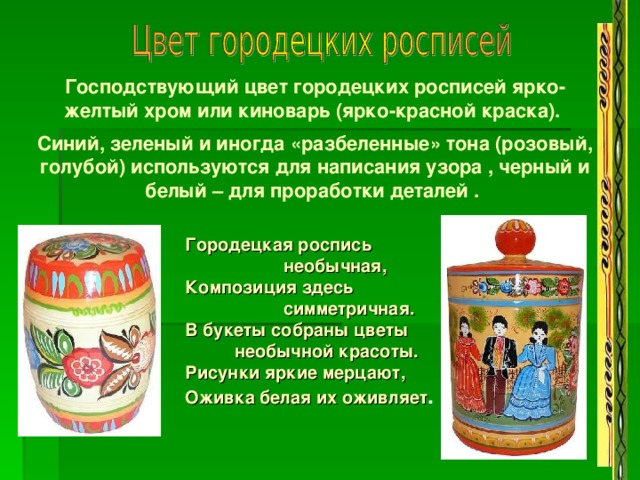 Господствующий цвет городецких росписей ярко-желтый хром или киноварь (ярко-красной краска).  Синий, зеленый и иногда «разбеленные» тона (розовый, голубой) используются для написания узора , черный и белый – для проработки деталей .  Городецкая роспись  необычная,  Композиция здесь  симметричная.  В букеты собраны цветы  необычной красоты.  Рисунки яркие мерцают,  Оживка белая их оживляет .  