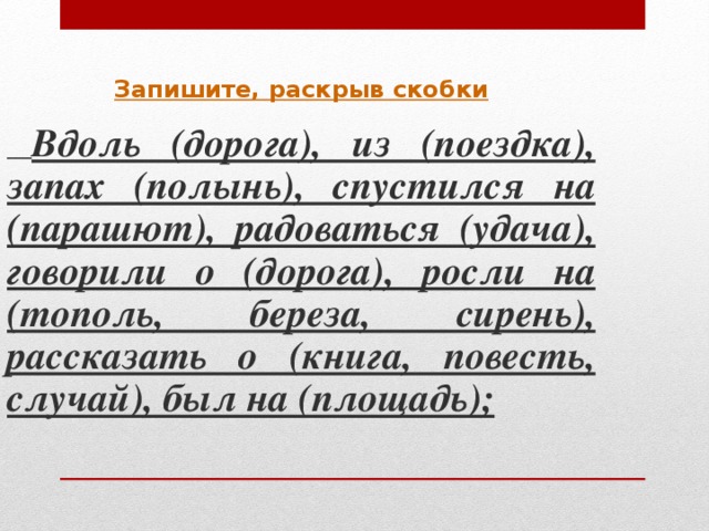 Запишите, раскрыв скобки  Вдоль (дорога), из (поездка), запах (полынь), спустился на (парашют), радоваться (удача), говорили о (дорога), росли на (тополь, береза, сирень), рассказать о (книга, повесть, случай), был на (площадь) ;    