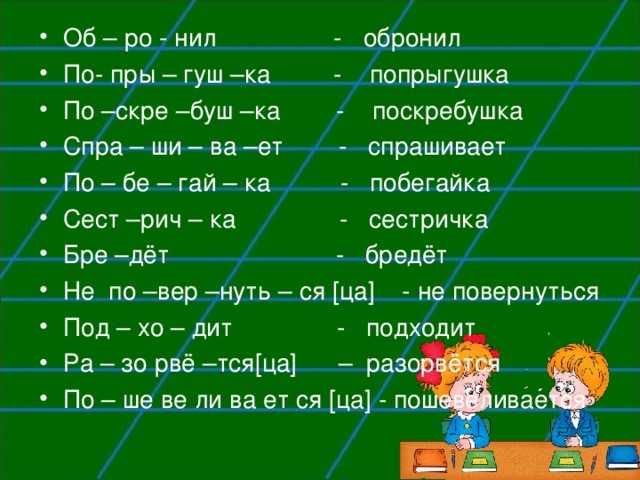 Об – ро - нил - обронил По- пры – гуш –ка - попрыгушка По –скре –буш –ка - поскребушка Спра – ши – ва –ет - спрашивает По – бе – гай – ка - побегайка Сест –рич – ка - сестричка Бре –дёт - бредёт Не по –вер –нуть – ся [ ца ] - не повернуться Под – хо – дит - подходит Ра – зо рвё –тся [ ца ]  – разорвётся По – ше ве ли ва ет ся [ ца ] - пошевеливается 