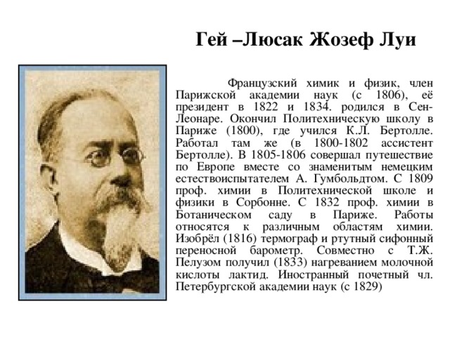 Гей –Люсак Жозеф Луи     Французский химик и физик, член Парижской академии наук (с 1806), её президент в 1822 и 1834. родился в Сен-Леонаре. Окончил Политехническую школу в Париже (1800), где учился К.Л. Бертолле. Работал там же (в 1800-1802 ассистент Бертолле). В 1805-1806 совершал путешествие по Европе вместе со знаменитым немецким естествоиспытателем А. Гумбольдтом. С 1809 проф. химии в Политехнической школе и физики в Сорбонне. С 1832 проф. химии в Ботаническом саду в Париже. Работы относятся к различным областям химии. Изобрёл (1816) термограф и ртутный сифонный переносной барометр. Совместно с Т.Ж. Пелузом получил (1833) нагреванием молочной кислоты лактид. Иностранный почетный чл. Петербургской академии наук (с 1829) 