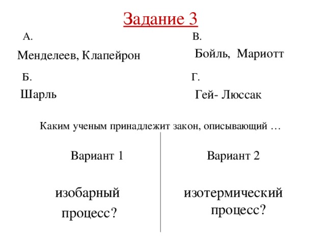 Задание 3   А. В. Бойль, Мариотт Менделеев, Клапейрон Г. Б. Шарль Гей- Люссак Каким ученым принадлежит закон, описывающий … Вариант 2 Вариант 1 изобарный изотермический процесс? процесс? 