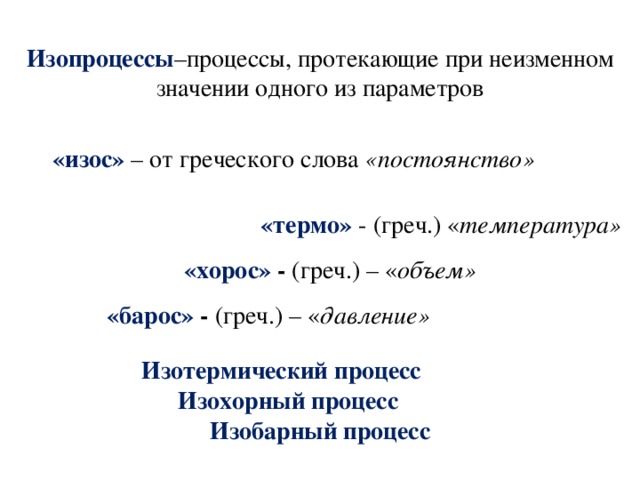 Изопроцессы –процессы, протекающие при неизменном значении одного из параметров   «изос» – от греческого слова «постоянство»  «термо» - (греч.) « температура» «хорос» - (греч.) – « объем» «барос» - (греч.) – « давление»  Изотермический процесс  Изохорный процесс    Изобарный процесс 