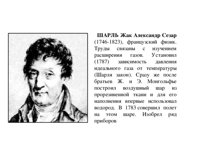  ШАРЛЬ Жак Александр Сезар (1746-1823), французский физик. Труды связаны с изучением расширения газов. Установил (1787) зависимость давления идеального газа от температуры (Шарля закон). Сразу же после братьев Ж. и Э. Монгольфье построил воздушный шар из прорезиненной ткани и для его наполнения впервые использовал водород. В 1783 совершил полет на этом шаре. Изобрел ряд приборов 