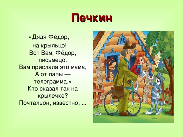 Печкин «Дядя Фёдор, на крыльцо!  Вот Вам, Фёдор, письмецо.  Вам прислала это мама,  А от папы — телеграмма.»  Кто сказал так на крылечке?  Почтальон, известно, ...    