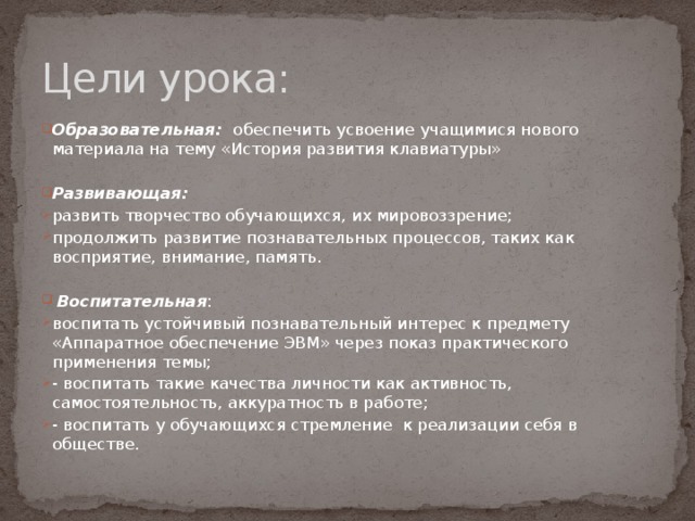 Цели урока: Образовательная:  обеспечить усвоение учащимися нового материала на тему «История развития клавиатуры» Развивающая: развить творчество обучающихся, их мировоззрение; продолжить развитие познавательных процессов, таких как восприятие, внимание, память.  Воспитательная : воспитать устойчивый познавательный интерес к предмету «Аппаратное обеспечение ЭВМ» через показ практического применения темы; - воспитать такие качества личности как активность, самостоятельность, аккуратность в работе; - воспитать у обучающихся стремление к реализации себя в обществе. 