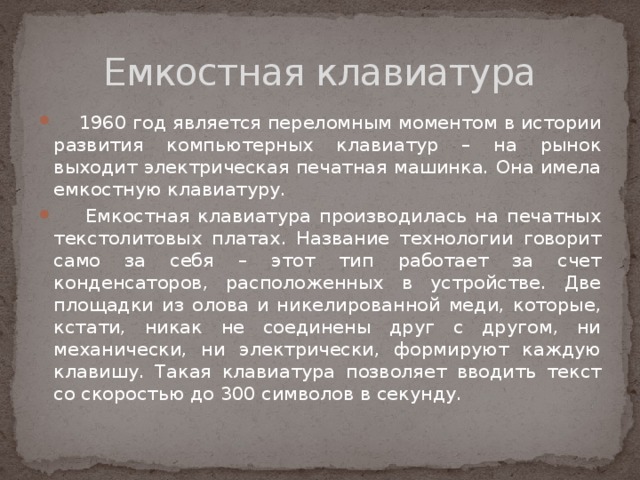 Емкостная клавиатура  1960 год является переломным моментом в истории развития компьютерных клавиатур – на рынок выходит электрическая печатная машинка. Она имела емкостную клавиатуру.  Емкостная клавиатура производилась на печатных текстолитовых платах. Название технологии говорит само за себя – этот тип работает за счет конденсаторов, расположенных в устройстве. Две площадки из олова и никелированной меди, которые, кстати, никак не соединены друг с другом, ни механически, ни электрически, формируют каждую клавишу. Такая клавиатура позволяет вводить текст со скоростью до 300 символов в секунду. 