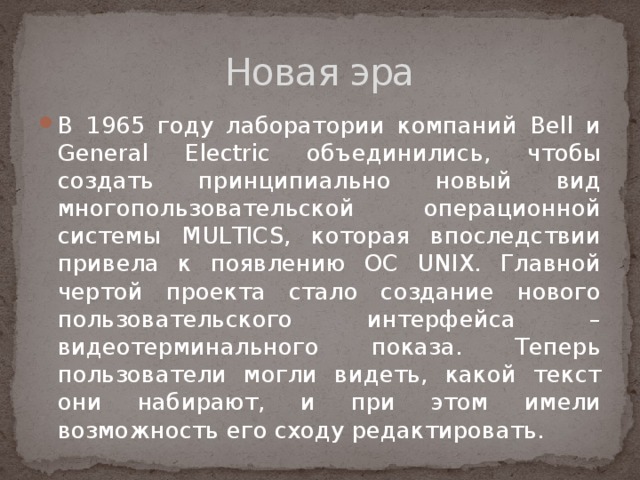 Новая эра В 1965 году лаборатории компаний Bell и General Electric объединились, чтобы создать принципиально новый вид многопользовательской операционной системы MULTICS, которая впоследствии привела к появлению ОС UNIX. Главной чертой проекта стало создание нового пользовательского интерфейса – видеотерминального показа. Теперь пользователи могли видеть, какой текст они набирают, и при этом имели возможность его сходу редактировать. 