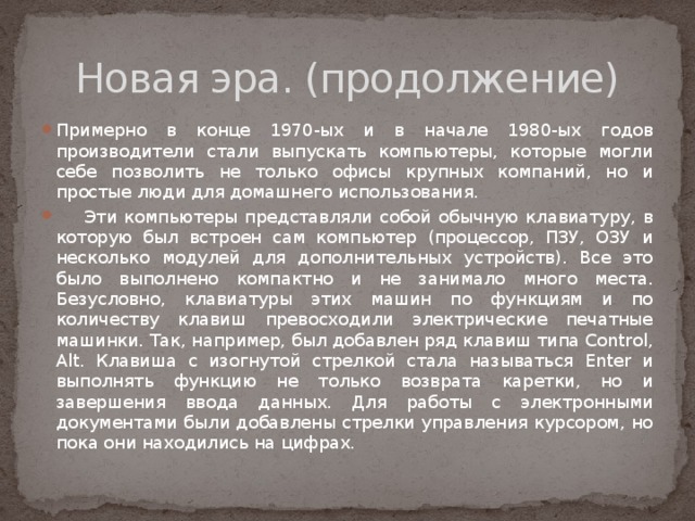 Новая эра. (продолжение) Примерно в конце 1970-ых и в начале 1980-ых годов производители стали выпускать компьютеры, которые могли себе позволить не только офисы крупных компаний, но и простые люди для домашнего использования.  Эти компьютеры представляли собой обычную клавиатуру, в которую был встроен сам компьютер (процессор, ПЗУ, ОЗУ и несколько модулей для дополнительных устройств). Все это было выполнено компактно и не занимало много места. Безусловно, клавиатуры этих машин по функциям и по количеству клавиш превосходили электрические печатные машинки. Так, например, был добавлен ряд клавиш типа Control, Alt. Клавиша с изогнутой стрелкой стала называться Enter и выполнять функцию не только возврата каретки, но и завершения ввода данных. Для работы с электронными документами были добавлены стрелки управления курсором, но пока они находились на цифрах. 